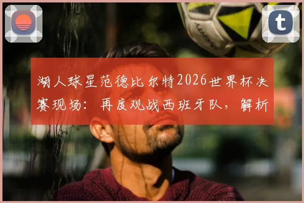 湖人球星范德比尔特2026世界杯决赛现场:再度观战西班牙队,解析其篮球风格对NBA的影响