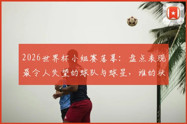 2026世界杯小组赛落幕：盘点表现最令人失望的球队与球星，谁的状态最不及预期？
