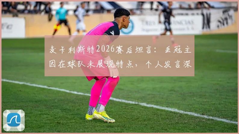 麦卡利斯特2026赛后坦言:丢冠主因在球队未展现特点,个人发言深度解析球队失利根源