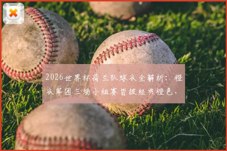 2026世界杯荷兰队球衣全解析:橙衣军团三场小组赛皆披经典橙色,款式传统与历史渊源一网打尽