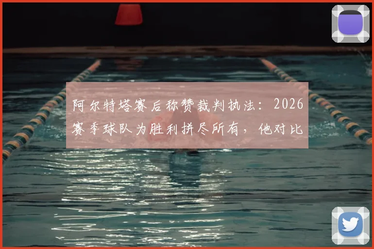 阿尔特塔赛后称赞裁判执法：2026赛季球队为胜利拼尽所有，他对比赛判罚的回应引发热议