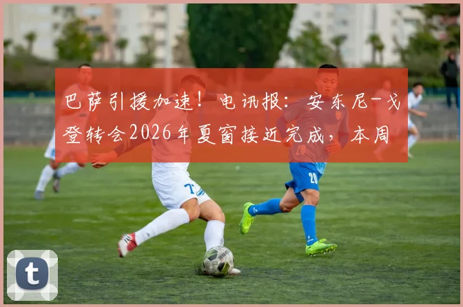 巴萨引援加速！电讯报：安东尼-戈登转会2026年夏窗接近完成，本周有望安排体检