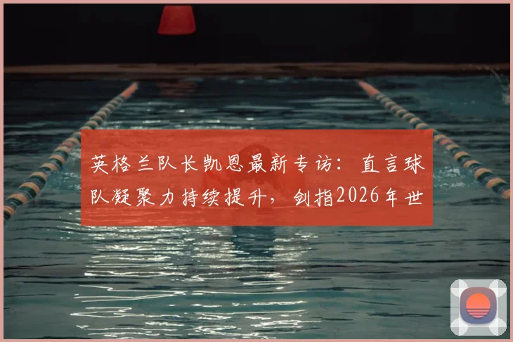 英格兰队长凯恩最新专访：直言球队凝聚力持续提升，剑指2026年世界杯冠军目标与阵容展望