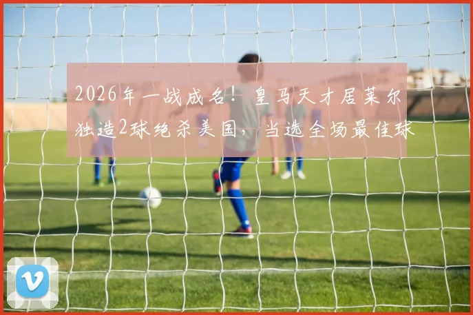 2026年一战成名！皇马天才居莱尔独造2球绝杀美国，当选全场最佳球员实录