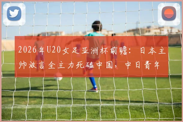 2026年U20女足亚洲杯前瞻:日本主帅放言全主力死磕中国,中日青年军对决三大看点与晋级决赛形势分析