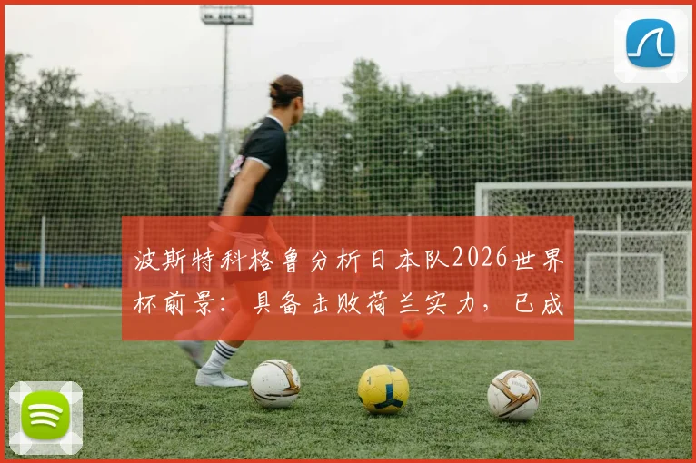 波斯特科格鲁分析日本队2026世界杯前景：具备击败荷兰实力，已成夺冠热门之一