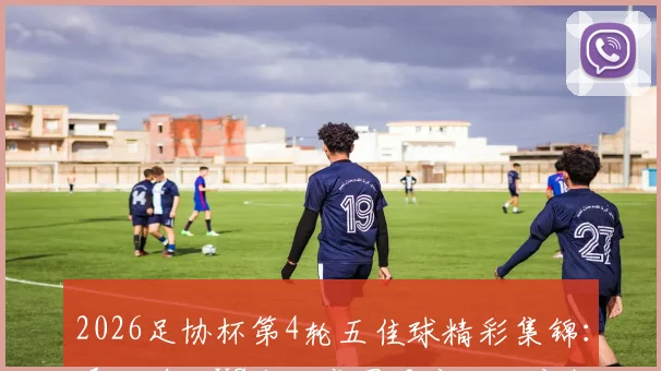 2026足协杯第4轮五佳球精彩集锦：泽卡单刀VS韦世豪圆月弯刀，完整回放与慢动作解析汇总