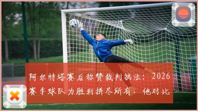 阿尔特塔赛后称赞裁判执法：2026赛季球队为胜利拼尽所有，他对比赛判罚的回应引发热议