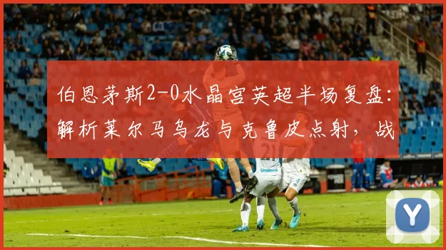 伯恩茅斯2-0水晶宫英超半场复盘：解析莱尔马乌龙与克鲁皮点射，战术与球员表现全回顾