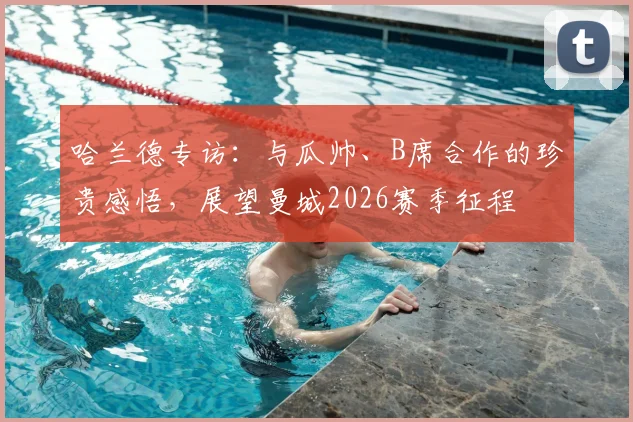 哈兰德专访：与瓜帅、B席合作的珍贵感悟，展望曼城2026赛季征程