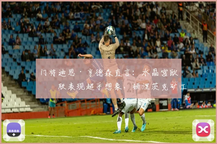 门将迪恩·亨德森直言：水晶宫欧协联表现超乎想象，顿涅茨克矿工绝非易与之敌