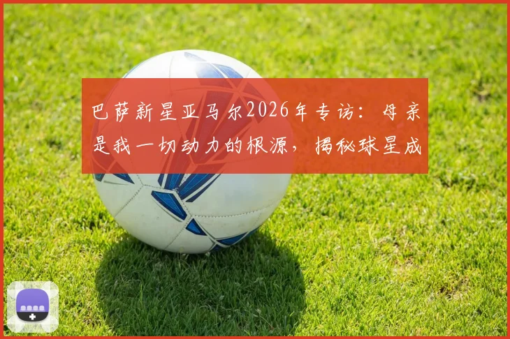 巴萨新星亚马尔2026年专访：母亲是我一切动力的根源，揭秘球星成功背后的家庭教育与童年历程