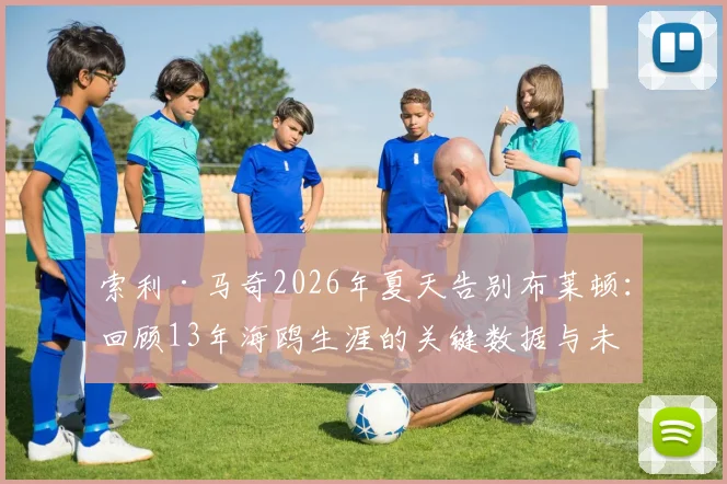 索利·马奇2026年夏天告别布莱顿:回顾13年海鸥生涯的关键数据与未来去向分析