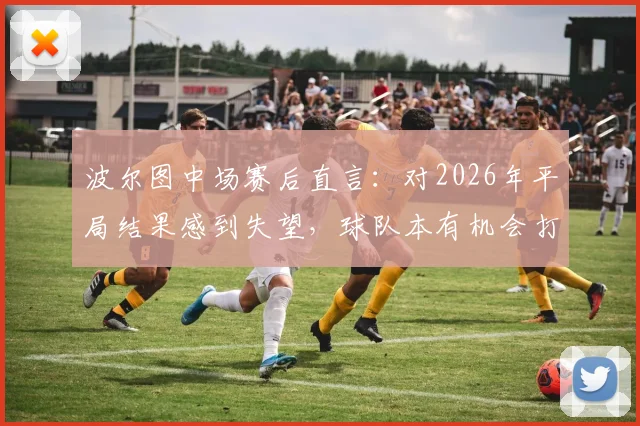 波尔图中场赛后直言:对2026年平局结果感到失望,球队本有机会打入更多进球,乌龙球是比赛一部分