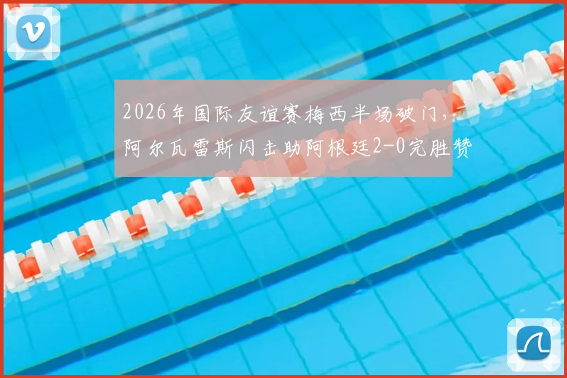 2026年国际友谊赛梅西半场破门，阿尔瓦雷斯闪击助阿根廷2-0完胜赞比亚比赛回顾