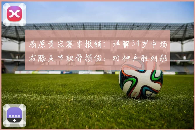 扇原贵宏赛季报销：详解34岁中场右膝关节软骨损伤，对神户胜利船影响几何？