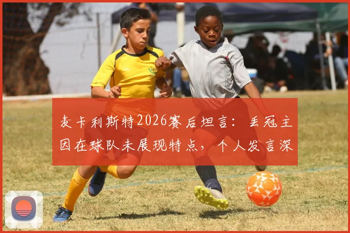 麦卡利斯特2026赛后坦言：丢冠主因在球队未展现特点，个人发言深度解析球队失利根源