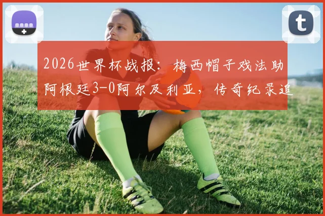 2026世界杯战报：梅西帽子戏法助阿根廷3-0阿尔及利亚，传奇纪录追平克洛泽