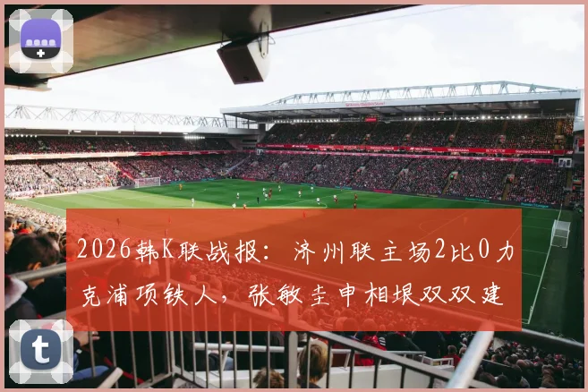 2026韩K联战报：济州联主场2比0力克浦项铁人，张敏圭申相垠双双建功，详解取胜关键与积分影响