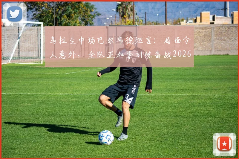 乌拉圭中场巴尔韦德坦言:局面令人意外,全队正加紧训练备战2026年西班牙