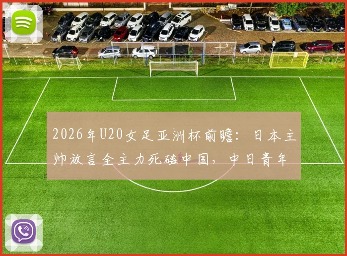 2026年U20女足亚洲杯前瞻：日本主帅放言全主力死磕中国，中日青年军对决三大看点与晋级决赛形势分析