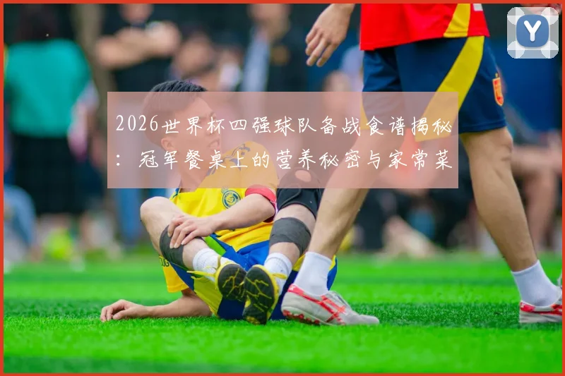2026世界杯四强球队备战食谱揭秘:冠军餐桌上的营养秘密与家常菜