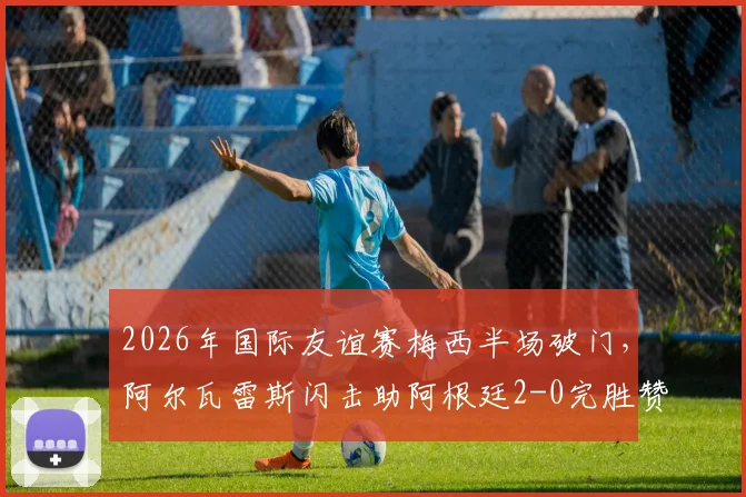 2026年国际友谊赛梅西半场破门,阿尔瓦雷斯闪击助阿根廷2-0完胜赞比亚比赛回顾