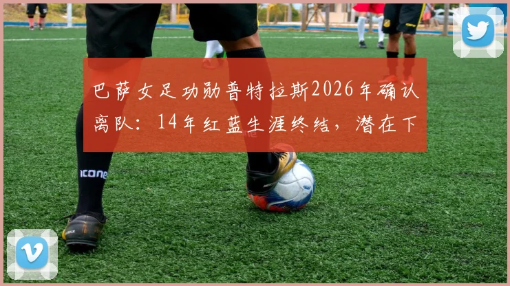 巴萨女足功勋普特拉斯2026年确认离队：14年红蓝生涯终结，潜在下家分析与球队影响前瞻