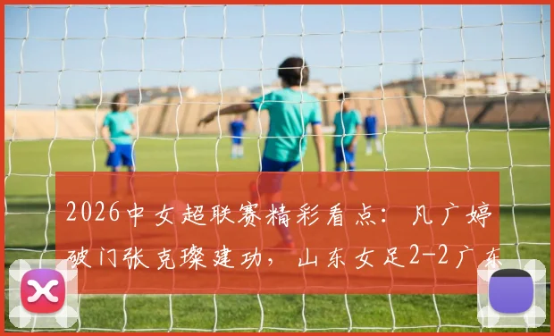 2026中女超联赛精彩看点：凡广婷破门张克璨建功，山东女足2-2广东女足全场比赛回顾