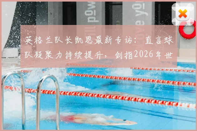 英格兰队长凯恩最新专访:直言球队凝聚力持续提升,剑指2026年世界杯冠军目标与阵容展望