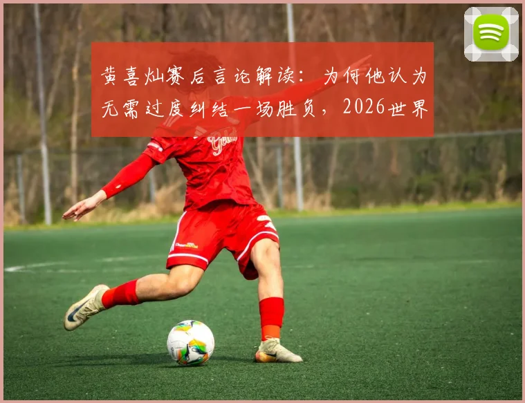 黄喜灿赛后言论解读:为何他认为无需过度纠结一场胜负,2026世界杯征程仍在继续