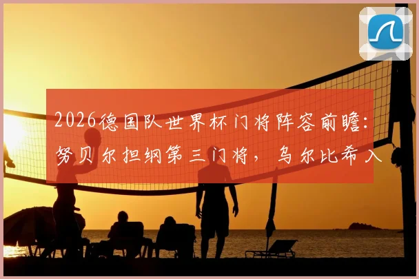 2026德国队世界杯门将阵容前瞻：努贝尔担纲第三门将，乌尔比希入选陪练，诺伊尔之后谁能扛起大旗？