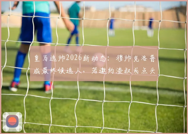 皇马选帅2026新动态：穆帅克洛普成最终候选人，若邀约渣叔或点头赴任