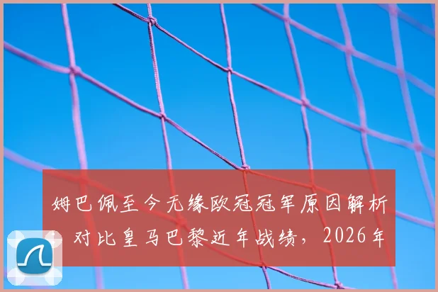 姆巴佩至今无缘欧冠冠军原因解析：对比皇马巴黎近年战绩，2026年前他能否破荒？