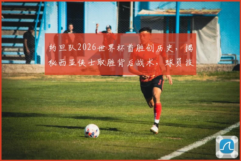 约旦队2026世界杯首胜创历史,揭秘西亚侠士取胜背后战术,球员技术与关键进球全解析