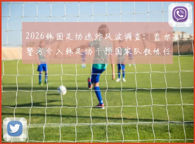 2026韩国足协选帅风波调查：首尔警方介入韩足协干预国家队教练任命最新进展