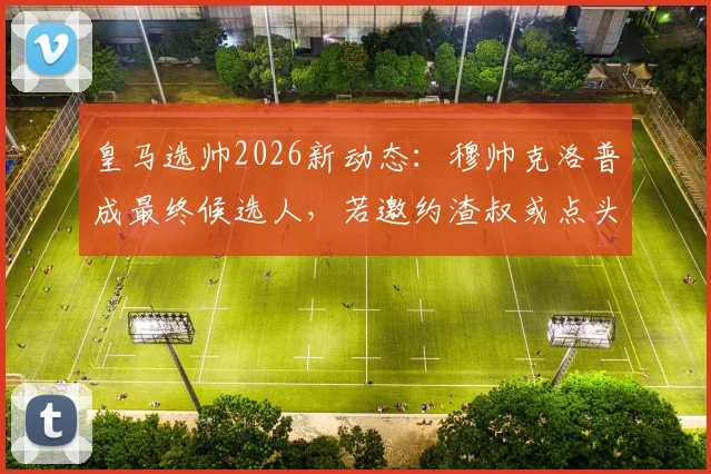 皇马选帅2026新动态：穆帅克洛普成最终候选人，若邀约渣叔或点头赴任