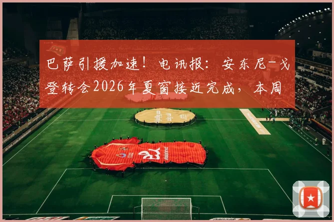 巴萨引援加速!电讯报:安东尼-戈登转会2026年夏窗接近完成,本周有望安排体检