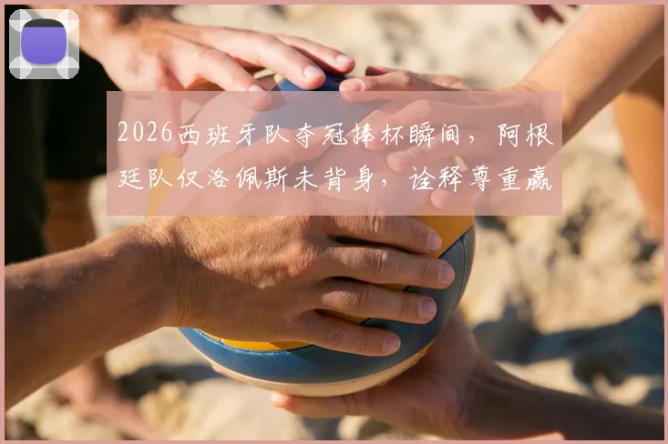 2026西班牙队夺冠捧杯瞬间，阿根廷队仅洛佩斯未背身，诠释尊重赢得广泛赞誉