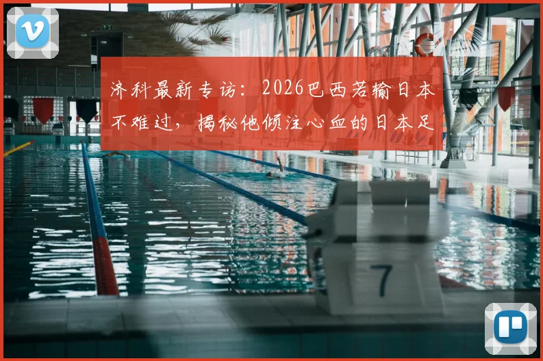 济科最新专访：2026巴西若输日本不难过，揭秘他倾注心血的日本足球崛起之路