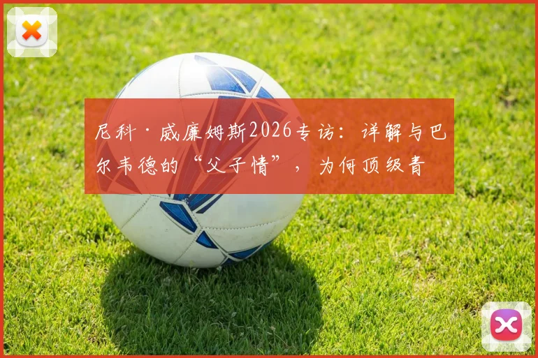 尼科·威廉姆斯2026专访:详解与巴尔韦德的“父子情”,为何顶级青训球员需要教练如父般的信任