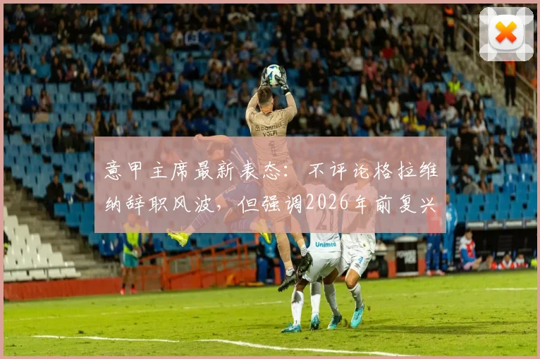 意甲主席最新表态:不评论格拉维纳辞职风波,但强调2026年前复兴联赛是首要任务