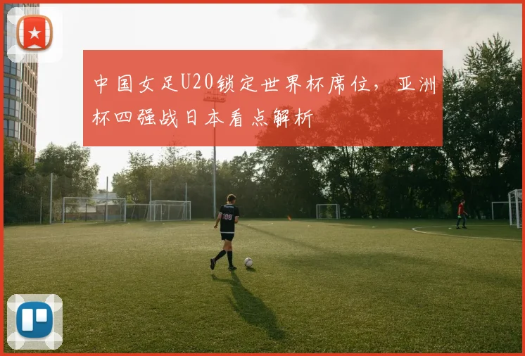 中国女足U20锁定世界杯席位，亚洲杯四强战日本看点解析