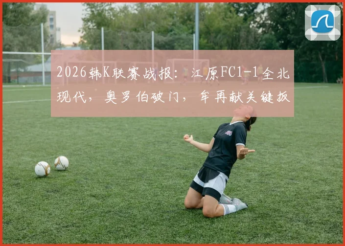 2026韩K联赛战报：江原FC1-1全北现代，奥罗伯破门，牟再献关键扳平，赛后积分分析