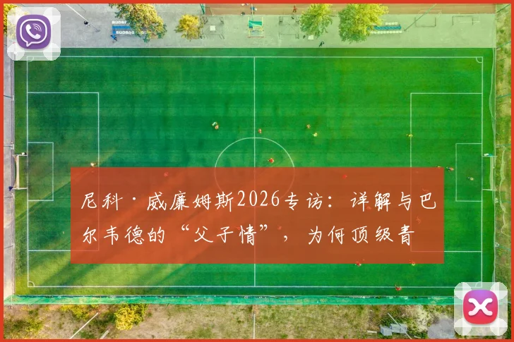 尼科·威廉姆斯2026专访：详解与巴尔韦德的“父子情”，为何顶级青训球员需要教练如父般的信任