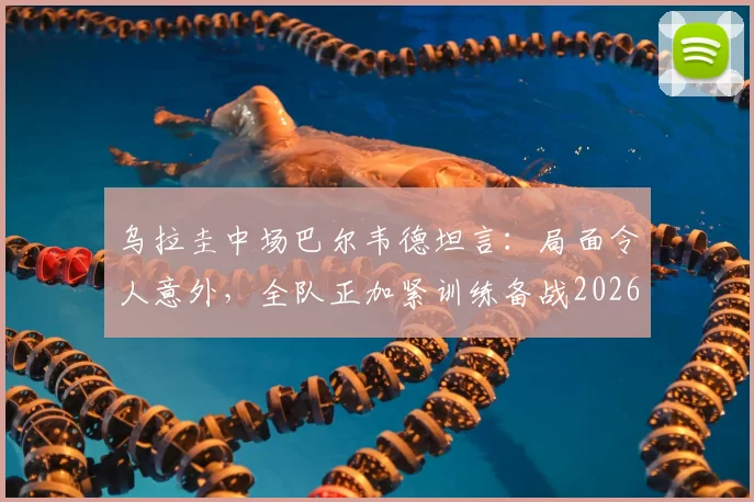 乌拉圭中场巴尔韦德坦言：局面令人意外，全队正加紧训练备战2026年西班牙