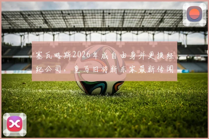 塞瓦略斯2026年成自由身并更换经纪公司,皇马旧将新东家最新传闻与潜在下家分析