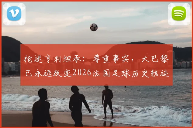 枪迷亨利坦承：尊重事实，大巴黎已永远改变2026法国足球历史轨迹
