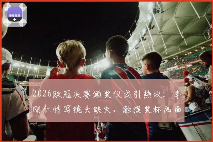 2026欧冠决赛颁奖仪式引热议：李刚仁特写镜头缺失，触摸奖杯画面遭切换全解析