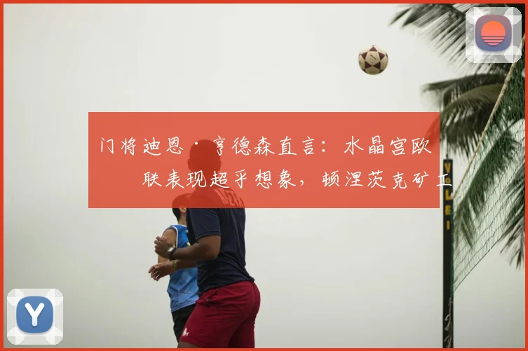 门将迪恩·亨德森直言：水晶宫欧协联表现超乎想象，顿涅茨克矿工绝非易与之敌